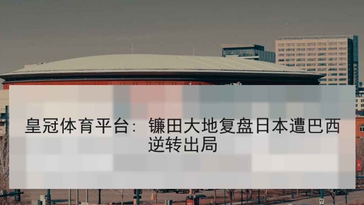 皇冠体育平台: 镰田大地复盘日本遭巴西逆转出局