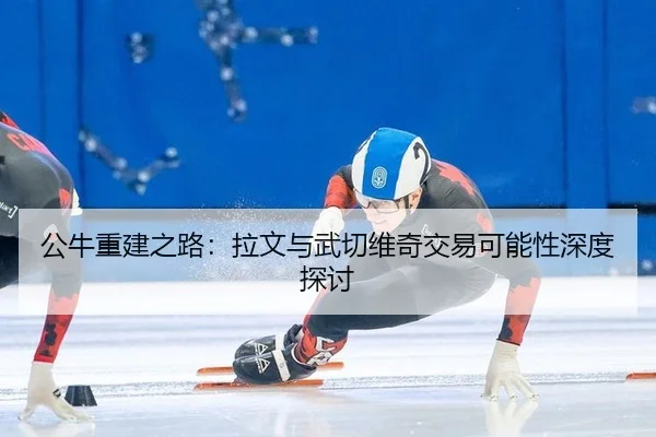 公牛重建之路：拉文与武切维奇交易可能性深度探讨